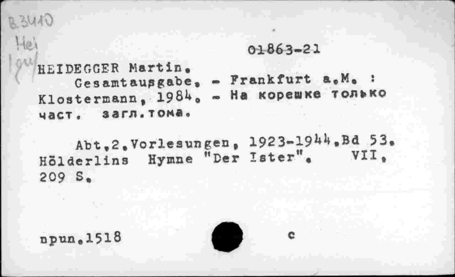 ﻿! г vi/ HEIDEGGER Martin.
Gesamtausgabe, Klostermann, 198U. част. загл.тома.
O1Ô63-21
- Frankfurt а.М. : » На корешке только
Abt ,2, Vorlesungen , 192 3-191*1* .Bd 53 Hölderlins Hymne "Der Ister". VII, 209 S.
npnn,1518
c